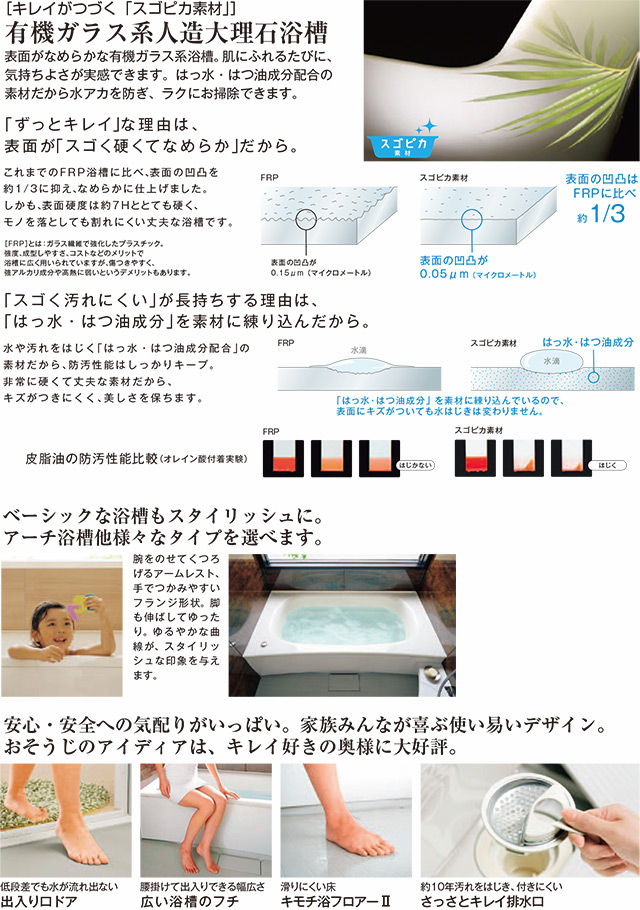 ベーシックな浴槽もスタイリッシュに。アーチ浴槽他様々なタイプを選べます。安心・安全への気配りがいっぱい。家族みんなが喜ぶ使い易いデザイン。おそうじのアイディアは、キレイ好きの奥様に大好評。